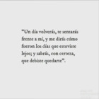 \"Un día volverás, te sentaras frente a mí, y me dirás como fueron los días que estuviste lejos; y sabrás, con certeza, que debiste quedarte\"